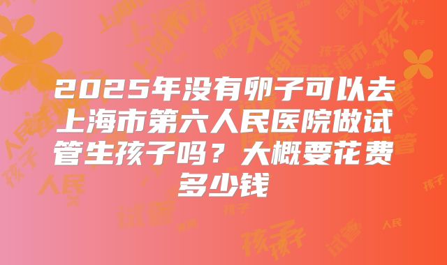 2025年没有卵子可以去上海市第六人民医院做试管生孩子吗?大概要花费多少钱