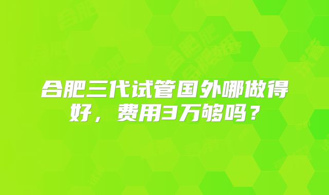 合肥三代试管国外哪做得好,费用3万够吗?