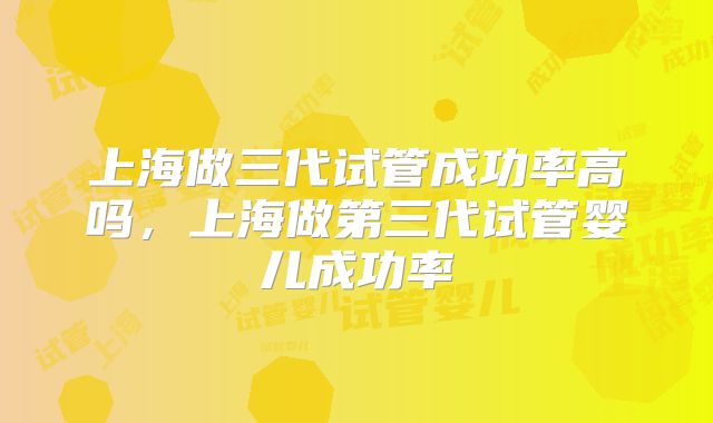 上海做三代试管成功率高吗，上海做第三代试管婴儿成功率