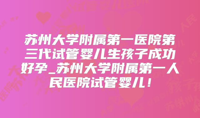 苏州大学附属第一医院第三代试管婴儿生孩子成功好孕_苏州大学附属第一人民医院试管婴儿！