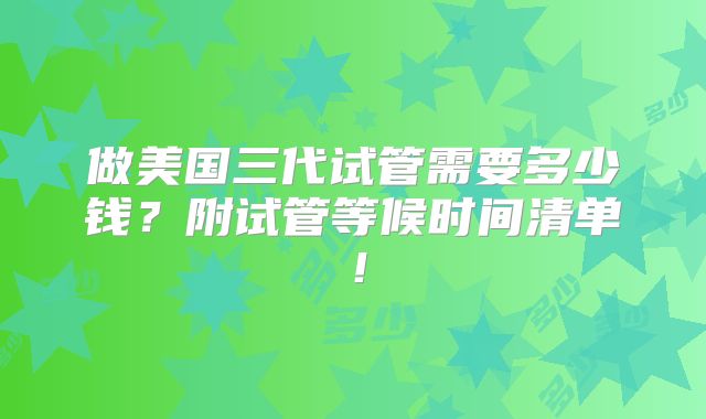 做美国三代试管需要多少钱?附试管等候时间清单!