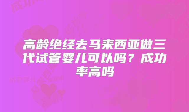 高龄绝经去马来西亚做三代试管婴儿可以吗？成功率高吗