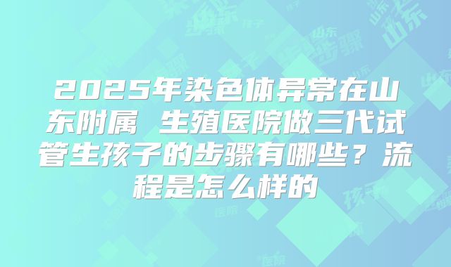 2025年染色体异常在山东附属 生殖医院做三代试管生孩子的步骤有哪些？流程是怎么样的