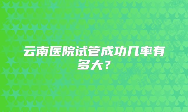 云南医院试管成功几率有多大?