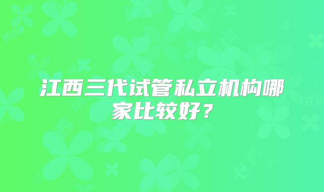 江西三代试管私立机构哪家比较好？