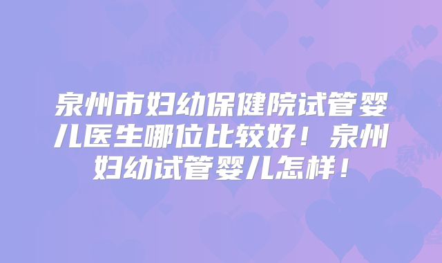 泉州市妇幼保健院试管婴儿医生哪位比较好!泉州妇幼试管婴儿怎样!