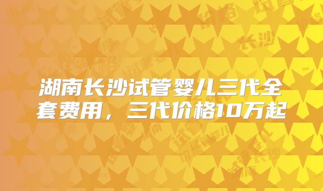 湖南长沙试管婴儿三代全套费用，三代价格10万起