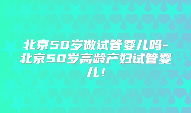 北京50岁做试管婴儿吗-北京50岁高龄产妇试管婴儿!