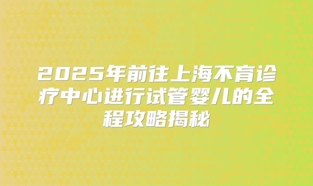2025年前往上海不育诊疗中心进行试管婴儿的全程攻略揭秘