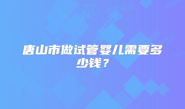 唐山市做试管婴儿需要多少钱?