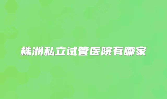 株洲私立试管医院有哪家