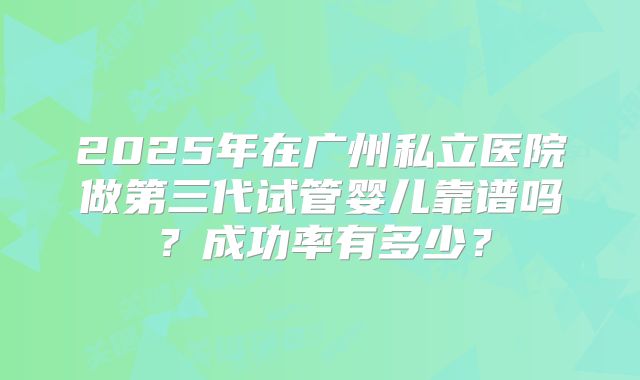 2025年在广州私立医院做第三代试管婴儿靠谱吗？成功率有多少？