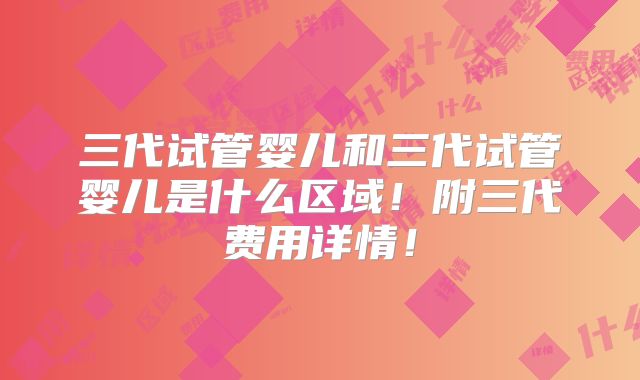 三代试管婴儿和三代试管婴儿是什么区域!附三代费用详情!