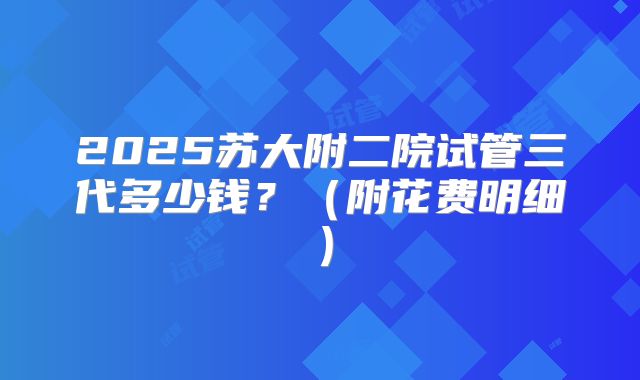 2025苏大附二院试管三代多少钱?(附花费明细)