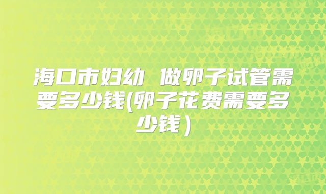 海口市妇幼 做卵子试管需要多少钱(卵子花费需要多少钱）
