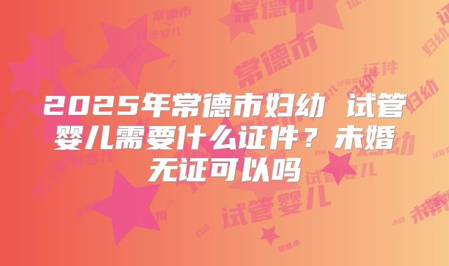 2025年常德市妇幼 试管婴儿需要什么证件？未婚无证可以吗
