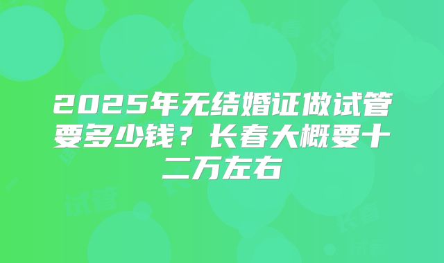 2025年无结婚证做试管要多少钱？长春大概要十二万左右