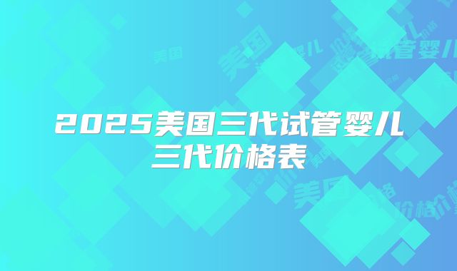 2025美国三代试管婴儿三代价格表