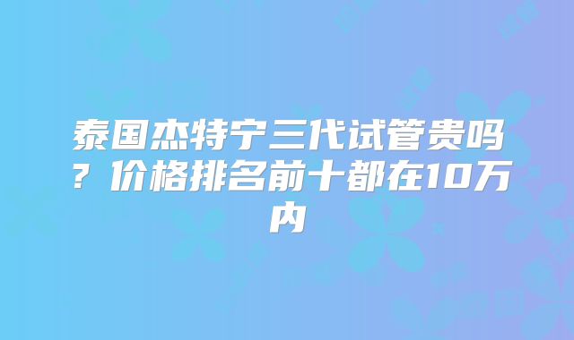 泰国杰特宁三代试管贵吗？价格排名前十都在10万内
