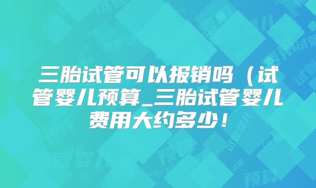 三胎试管可以报销吗（试管婴儿预算_三胎试管婴儿费用大约多少！