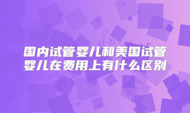 国内试管婴儿和美国试管婴儿在费用上有什么区别
