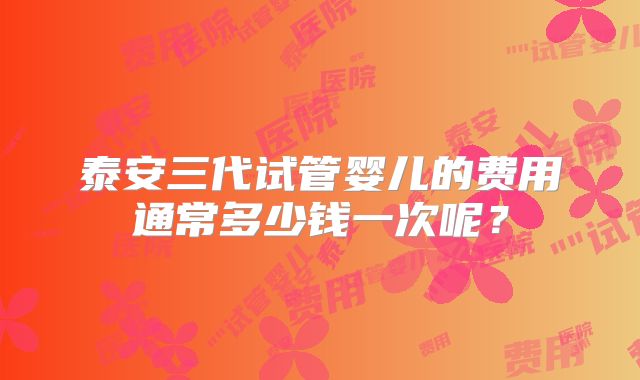 泰安三代试管婴儿的费用通常多少钱一次呢？