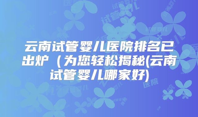 云南试管婴儿医院排名已出炉（为您轻松揭秘(云南试管婴儿哪家好)