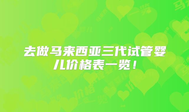 去做马来西亚三代试管婴儿价格表一览!