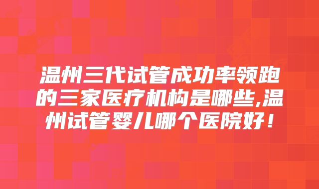温州三代试管成功率领跑的三家医疗机构是哪些,温州试管婴儿哪个医院好！