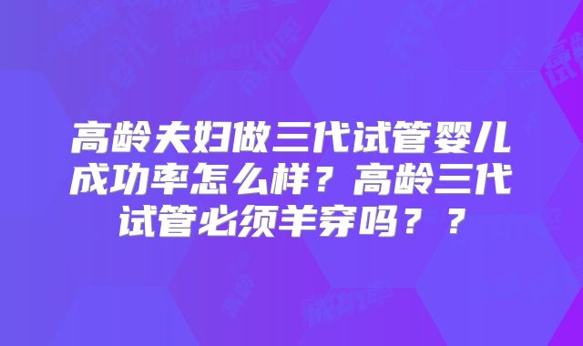高龄夫妇做三代试管婴儿成功率怎么样？高龄三代试管必须羊穿吗？？
