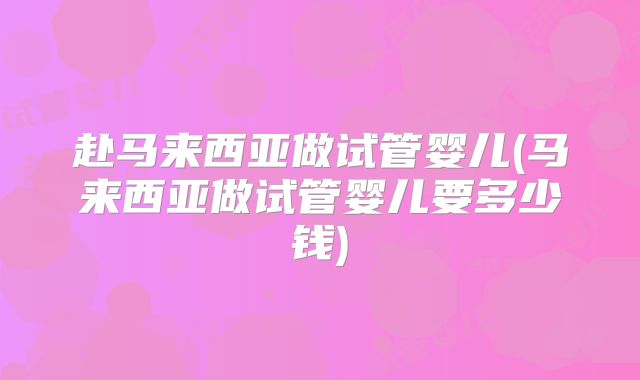 赴马来西亚做试管婴儿(马来西亚做试管婴儿要多少钱)