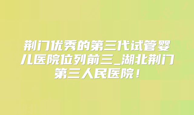 荆门优秀的第三代试管婴儿医院位列前三_湖北荆门第三人民医院！