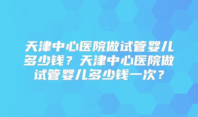 天津中心医院做试管婴儿多少钱？天津中心医院做试管婴儿多少钱一次？