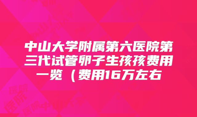 中山大学附属第六医院第三代试管卵子生孩孩费用一览（费用16万左右