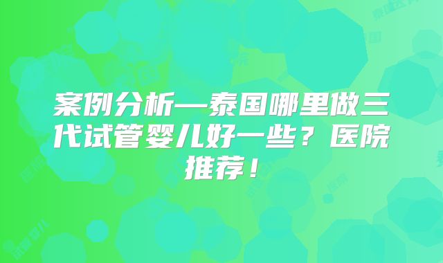 案例分析—泰国哪里做三代试管婴儿好一些？医院推荐！
