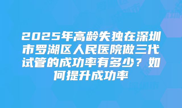 2025年高龄失独在深圳市罗湖区人民医院做三代试管的成功率有多少？如何提升成功率