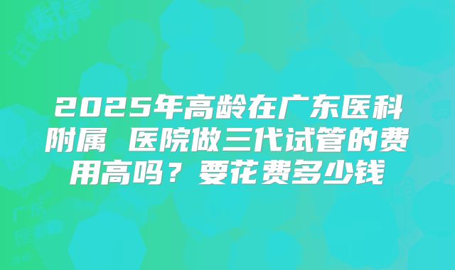 2025年高龄在广东医科附属 医院做三代试管的费用高吗?要花费多少钱