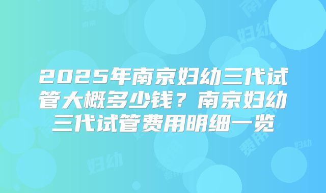 2025年南京妇幼三代试管大概多少钱？南京妇幼三代试管费用明细一览