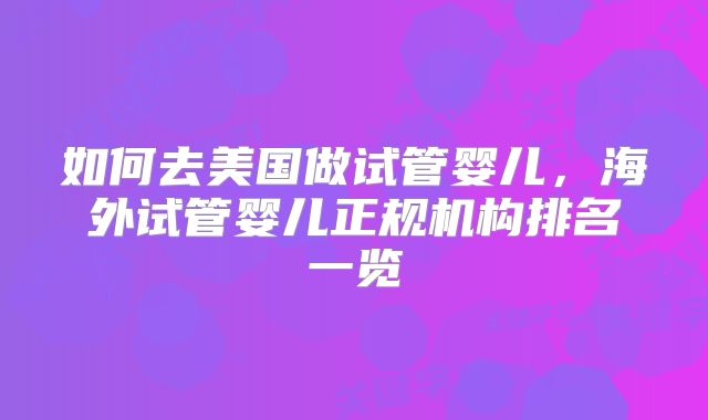 如何去美国做试管婴儿，海外试管婴儿正规机构排名一览