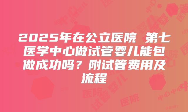 2025年在公立医院 第七医学中心做试管婴儿能包做成功吗?附试管费用及流程