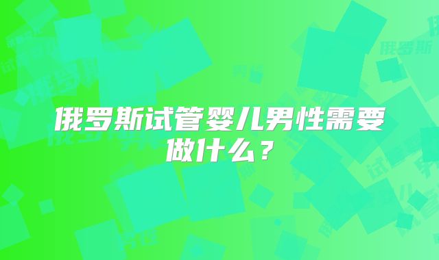 俄罗斯试管婴儿男性需要做什么？