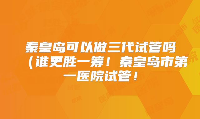秦皇岛可以做三代试管吗(谁更胜一筹!秦皇岛市第一医院试管!