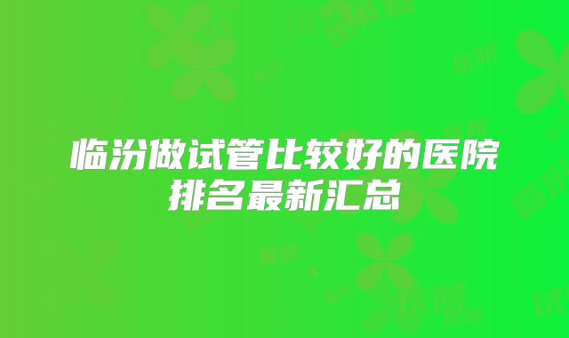 临汾做试管比较好的医院排名最新汇总