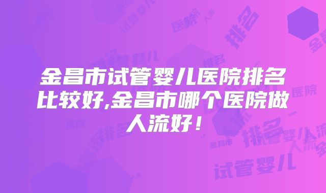 金昌市试管婴儿医院排名比较好,金昌市哪个医院做人流好!