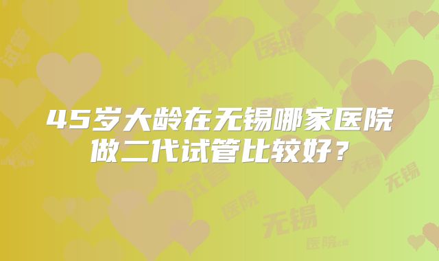 45岁大龄在无锡哪家医院做二代试管比较好?