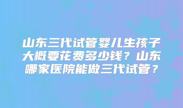 山东三代试管婴儿生孩子大概要花费多少钱?山东哪家医院能做三代试管?