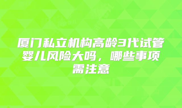 厦门私立机构高龄3代试管婴儿风险大吗,哪些事项需注意