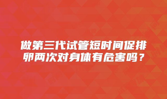 做第三代试管短时间促排卵两次对身体有危害吗？