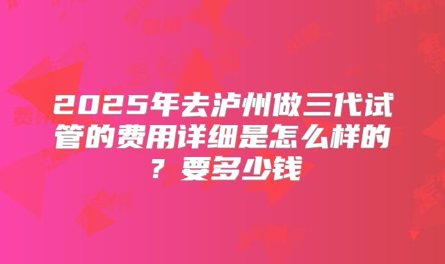 2025年去泸州做三代试管的费用详细是怎么样的？要多少钱