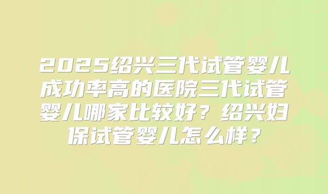 2025绍兴三代试管婴儿成功率高的医院三代试管婴儿哪家比较好?绍兴妇保试管婴儿怎么样?